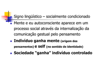 






Signo lingüístico – socialmente condicionado
Mente e eu autoconsciente aparece em um
processo social através da internalização da
comunicação gestual pelo pensamento
Indivíduo ganha mente (origem dos
pensamentos) e self (no sentido de identidade)
Sociedade “ganha” indivíduo controlado

 