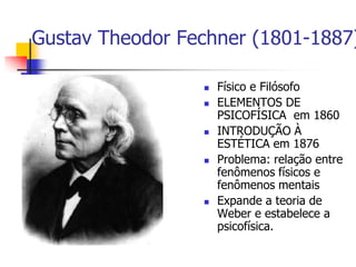 Gustav Theodor Fechner (1801-1887)









Físico e Filósofo
ELEMENTOS DE
PSICOFÍSICA em 1860
INTRODUÇÃO À
ESTÉTICA em 1876
Problema: relação entre
fenômenos físicos e
fenômenos mentais
Expande a teoria de
Weber e estabelece a
psicofísica.

 