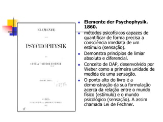 









Elemente der Psychophysik.
1860.
métodos psicofísicos capazes de
quantificar de forma precisa a
consciência imediata de um
estímulo (sensação).
Demonstra princípios de limiar
absoluto e diferencial.
Conceito de DAP, desenvolvido por
Weber como a primeira unidade de
medida de uma sensação.
O ponto alto do livro é a
demonstração da sua formulação
acerca da relação entre o mundo
físico (estímulo) e o mundo
psicológico (sensação). A assim
chamada Lei de Fechner.

 