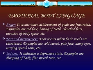 EMOTIONAL BODY LANGUAGE Anger:  It occurs when achievement of goals are frustrated. Examples are red face, baring of teeth, clenched fists, invasion of body space, etc. Fear and nervousness:  Fear occurs when basic needs are threatened. Examples are cold sweat, pale face, damp eyes, varying speech tone, etc. Sadness:  It indicates a depressive state. Examples are drooping of body, flat speech tone, etc. 