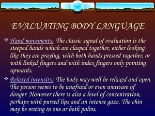 EVALUATING BODY LANGUAGE Hand movements:   The classic signal of evaluation is the steeped hands which are clasped together, either looking like they are praying, with both hands pressed together, or with linked fingers and with index fingers only pointing upwards. Relaxed intensity:   The body may well be relaxed and open. The person seems to be unafraid or even unaware of danger. However there is also a level of concentration, perhaps with pursed lips and an intense gaze. The chin may be resting in one or both palms. 