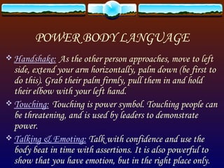 POWER BODY LANGUAGE Handshake:   As the other person approaches, move to left side, extend your arm horizontally, palm down (be first to do this). Grab their palm firmly, pull them in and hold their elbow with your left hand. Touching:   Touching is power symbol. Touching people can be threatening, and is used by leaders to demonstrate power. Talking & Emoting:  Talk with confidence and use the body beat in time with assertions. It is also powerful to show that you have emotion, but in the right place only. 