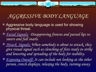 AGGRESSIVE BODY LANGUAGE Aggressive body language is used for showing physical threat. Facial Signals:   Disapproving frowns and pursed lips to sneers and full snarls.  Attack  Signals:  When somebody is about to attack, they give visual signal such as clenching of fists ready to strike and lowering and spreading of the body for stability. Exposing Oneself:  It can include not looking at the other person, crotch displays, relaxing the body, turning away. 