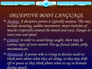 DECEPTIVE BODY LANGUAGE Anxiety:   A deceptive person is typically anxious. This may include sweating, sudden movements, minor twitches of muscles (especially around the mouth and eyes), changes in voice tone and speed. Control:  In order to avoid being caught, there may be various signs of over-control. For eg.:forced smiles, jerky movements,etc. Distracted:  A person who is trying to deceive needs to think more about what they are doing, so they may drift off or pause as they think about what to say or hesitate during speech. 