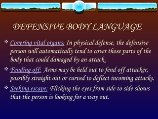 DEFENSIVE BODY LANGUAGE Covering vital organs:   In physical defense, the defensive person will automatically tend to cover those parts of the body that could damaged by an attack. Fending off:   Arms may be held out to fend off attacker, possibly straight out or curved to deflect incoming attacks. Seeking escape:   Flicking the eyes from side to side shows that the person is looking for a way out. 