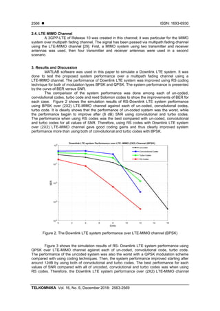  ISSN: 1693-6930
TELKOMNIKA Vol. 16, No. 6, December 2018: 2563-2569
2566
2.4. LTE MIMO Channel
A 3GPP-LTE of Release 10 was created in this channel; it was particular for the MIMO
system over multipath fading channel. The signal has been passed via multipath fading channel
using the LTE-MIMO channel [29]. First, a MIMO system using two transmitter and receiver
antennas was used, then four transmitter and receiver antennas were used in a second
scenario.
3. Results and Discussion
MATLAB software was used in this paper to simulate a Downlink LTE system. It was
done to test the proposed system performance over a multipath fading channel using a
LTE-MIMO channel. The performance of Downlink LTE system was improved using RS coding
technique for both of modulation types BPSK and QPSK. The system performance is presented
by the curve of BER versus SNR.
The comparison of the system performance was done among each of un-coded,
convolutional codes, turbo code and reed Solomon codes to show the improvements of BER for
each case. Figure 2 shows the simulation results of RS-Downlink LTE system performance
using BPSK over (2X2) LTE-MIMO channel against each of un-coded, convolutional codes,
turbo code. It is clearly shows that the performance of un-coded system was the worst, while
the performance began to improve after (8 dB) SNR using convolutional and turbo codes.
The performance when using RS codes was the best compared with un-coded, convolutional
and turbo codes for all values of SNR. Therefore, using RS codes with Downlink LTE system
over (2X2) LTE-MIMO channel gave good coding gains and thus clearly improved system
performance more than using both of convolutional and turbo codes with BPSK.
Figure 2. The Downlink LTE system performance over LTE-MIMO channel (BPSK)
Figure 3 shows the simulation results of RS- Downlink LTE system performance using
QPSK over LTE-MIMO channel against each of un-coded, convolutional code, turbo code.
The performance of the uncoded system was also the worst with a QPSK modulation scheme
compared with using coding techniques. Then, the system performance improved starting after
around 12dB by using both of convolutional and turbo codes. The best performance for each
values of SNR compared with all of uncoded, convolutional and turbo codes was when using
RS codes. Therefore, the Downlink LTE system performance over (2X2) LTE-MIMO channel
 