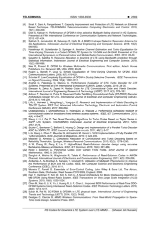 TELKOMNIKA ISSN: 1693-6930 
RS Codes for Downlink LTE System over LTE-MIMO… (Ghasan Ali Hussain)
2569
[4] Sirait F, Dani A, Pangaribowo T. Capacity Improvement and Protection of LTE Network on Ethernet
Based Technique. TELKOMNIKA Telecommunication Computing Electronics and Control. 2018;
16(1): 200-209.
[5] Dixit S, Katiyar H. Performance of OFDM in time selective Multipath fading channel in 4G Systems.
Presented at Fifth International Conference on Communication Systems and Network Technologies.
2015: 421-424.
[6] Salihah S, Jamaluddin M, Selvaraju R, Hafiz M. A MIMO H-shape Dielectric Resonator Antenna for
4G Applications. Indonesian Journal of Electrical Engineering and Computer Science. 2018; 10(2):
648-653.
[7] Haselmayr W, Schellander D, Springer A. Iterative Channel Estimation and Turbo Equalization for
Time-Varying Channels in a Coded OFDM-LTE System for 16-QAM and 64-QAM. Presented at 21st
International Symposium on Personal Indoor and Mobile Radio Communication, IEEE. 2010: 26-30.
[8] Gayathri S, Sabitha R. Resource Allocation in downlink of LTE using Bandwidth prediction through
Statistical Information. Indonesian Journal of Electrical Engineering and Computer Science. 2018;
10(2): 680-686.
[9] Nee R, Prasad R. OFDM for Wireless Multimedia Communications. First edition. Artech House
Publishers, Inc. Norwood, MA, USA. 2000: 48-49.
[10] Rugini L, Banelli P, Leus G. Simple Equalization of Time-Varying Channels for OFDM. IEEE
Communications Letters. 2005; 9(7): 619-621.
[11] Schniter P. Low-Complexity Equalization of OFDM in Doubly Selective Channels. IEEE Transactions
on Signal Processing. 2004; 52(4): 1002-1011.
[12] Anghel C, Paleologu C, Stanciu C. Performances Evaluation of CTC Turbo Decoder for LTE
Systems. Presented at 57th International Symposium ELMAR, Zadar, Croatia. 2015: 28-30.
[13] Elwazan A, Zekry A, Zayed H. Matlab Code for LTE Convolutional Code and Viterbi Decoder.
International Journal of Engineering Research & Technology (IJERT). 2017; 6(3): 578- 581.
[14] Adiono T, Ramdani A, Putra R. Reversed-Trellis Tail-Biting Convolutional Code (RT-TBCC) Decoder
Architecture Design for LTE. International Journal of Electrical and Computer Engineering (IJECE).
2018; 8(1): 198-209.
[15] Li-fu L, Hai-wen L, Hong-liang L, Yong-jun G. Research and Implementation of Viterbi Decoding in
TD-LTE System. IEEE 2nd, Advanced Information Technology, Electronic and Automation Control
Conference (IAEAC). 2017: 890-894.
[16] Chatzigeorgiou I, Demosthenous A, Rodrigues D, Wassell J. Performance-complexity tradeoff of
convolutional codes for broadband fixed wireless access systems. IEEE, IET Communications. 2010;
4(4): 419-427.
[17] Wang J, Li J, Cai C. Two Novel Decoding Algorithms for Turbo Codes Based on Taylor Series in
3GPP LTE System. TELKOMNIKA Indonesian Journal of Electrical Engineering. 2014; 12(5):
3467-3475.
[18] Studer C, Benkeser C, Belfanti S, Huang Q. Design and Implementation of a Parallel Turbo-Decoder
ASIC for 3GPP-LTE. IEEE Journal of solid–state circuits. 2011; 46(1): 8-17.
[19] Li A, Xiang L, Chen T, Maunder G, Al-Hashimi M, Hanzo L. VLSI Implementation of Fully Parallel LTE
Turbo Decoders. IEEE Journals & Magazines. 2016; 4: 323-346.
[20] Mataveli O, Almeida C. Complexity Reduction of Convolutional and Turbo Decoding Based on
Reliability Thresholds. Springer, Wireless Personal Communications. 2015; 82(3): 1279-1290.
[21] Ji W, Zhang W, Peng X, Liu Y. High-efficient Reed–Solomon decoder design using recursive
Berlekamp–Massey architecture. IEEE, IET Commun. 2016; 10(4): 381-386.
[22] Reed I, Solomon G. Polynomial Codes Over Certain Finite Fields. SIAM Journal of Applied
Mathematics. 1960; 8: 300-304.
[23] Sanghvi A, Mishra N, Waghmode R, Talele K. Performance of Reed-Solomon Codes in AWGN
Channel. International Journal of Electronics and Communication Engineering. 2011; 4(3): 259-266.
[24] Al-Barrak A, Al-Sherbaz A, Kanakis T, Crockett R. Utilisation of Multipath Phenomenon to Improve
the Performance of BCH and RS Codes. IEEE, 8th Computer Science and Electronic Engineering
Conference (CEEC). 2016: 6-11.
[25] Moreira C, Farrell G. Essentials of Error-Control Coding. John Wiley & Sons Ltd, The Atrium,
Southern Gate, Chichester, West Sussex PO19 8SQ, England. 2006.
[26] Han Y, Harliman P, Kim W, Kim K, Kim C. A Novel Architecture for Block Interleaving Algorithm in
MB-OFDM Using Mixed Radix System. IEEE Transactions on Very Large Scale Integration (VLSI)
Systems. 2010; 18(6): 1020-1024.
[27] Chen M, Xiao X, Li X, Yu J, Huang R, Li F, Chen L. Improved BER Performance of Real-Time DDO-
OFDM Systems Using Interleaved Reed–Solomon Codes. IEEE Photonics Technology Letters. 2016;
28(9): 1014-1017.
[28] Sukar M, Pal M. SC-FDMA & OFDMA in LTE physical layer. International Journal of Engineering
Trends and Technology (IJETT). 2014; 12(2): 74-85.
[29] Oestges C, Clerckx B. MIMO Wireless Communications: From Real-World Propagation to Space-
Time Code Design, Academic Press. 2007.
 
