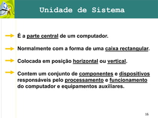 16
É a parte central de um computador.
Normalmente com a forma de uma caixa rectangular.
Colocada em posição horizontal ou vertical.
Contem um conjunto de componentes e dispositivos
responsáveis pelo processamento e funcionamento
do computador e equipamentos auxiliares.
Unidade de Sistema
 