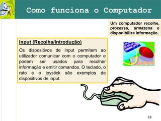 18
Um computador recolhe,
processa, armazena e
disponibiliza informação.
Como funciona o Computador
Input (Recolha/Introdução)
Os dispositivos de input permitem ao
utilizador comunicar com o computador e
podem ser usados para recolher
informação e emitir comandos. O teclado, o
rato e o joystick são exemplos de
dispositivos de input.
 