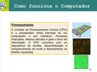 19
Como funciona o Computador
Processamento
A Unidade de Processamento Central (CPU)
é o processador (chip) principal de um
computador, o seu «cérebro». Processa
instruções, efectua cálculos e gere o fluxo da
informação. O CPU comunica com os
dispositivos de recolha, disponibilização e
armazenamento de modo a desempenhar as
tarefas requeridas.
 