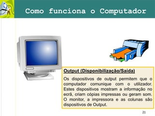 21
Como funciona o Computador
Output (Disponibilização/Saída)
Os dispositivos de output permitem que o
computador comunique com o utilizador.
Estes dispositivos mostram a informação no
ecrã, criam cópias impressas ou geram som.
O monitor, a impressora e as colunas são
dispositivos de Output.
 