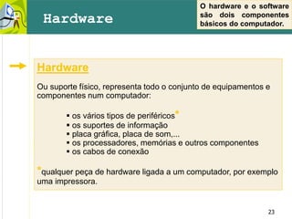23
Hardware
Ou suporte físico, representa todo o conjunto de equipamentos e
componentes num computador:
 os vários tipos de periféricos*
 os suportes de informação
 placa gráfica, placa de som,...
 os processadores, memórias e outros componentes
 os cabos de conexão
*qualquer peça de hardware ligada a um computador, por exemplo
uma impressora.
Hardware
O hardware e o software
são dois componentes
básicos do computador.
 