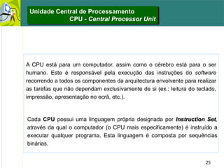25
Unidade Central de Processamento
CPU - Central Processor Unit
Cada CPU possui uma linguagem própria designada por Instruction Set,
através da qual o computador (o CPU mais especificamente) é instruído a
executar qualquer programa. Esta linguagem é composta por sequências
binárias.
A CPU está para um computador, assim como o cérebro está para o ser
humano. Este é responsável pela execução das instruções do software
recorrendo a todos os componentes da arquitectura envolvente para realizar
as tarefas que não dependam exclusivamente de si (ex.: leitura do teclado,
impressão, apresentação no ecrã, etc.).
 