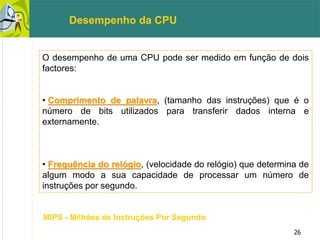 26
O desempenho de uma CPU pode ser medido em função de dois
factores:
• Comprimento de palavra, (tamanho das instruções) que é o
número de bits utilizados para transferir dados interna e
externamente.
• Frequência do relógio, (velocidade do relógio) que determina de
algum modo a sua capacidade de processar um número de
instruções por segundo.
Desempenho da CPU
MIPS - Milhões de Instruções Por Segundo
 