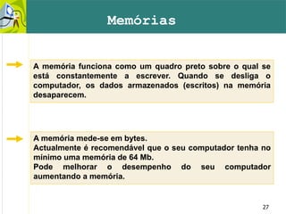 27
Memórias
A memória funciona como um quadro preto sobre o qual se
está constantemente a escrever. Quando se desliga o
computador, os dados armazenados (escritos) na memória
desaparecem.
A memória mede-se em bytes.
Actualmente é recomendável que o seu computador tenha no
mínimo uma memória de 64 Mb.
Pode melhorar o desempenho do seu computador
aumentando a memória.
 