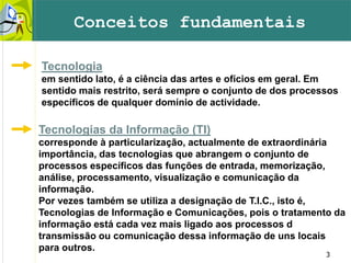 3
Conceitos fundamentais
Tecnologia
em sentido lato, é a ciência das artes e ofícios em geral. Em
sentido mais restrito, será sempre o conjunto de dos processos
específicos de qualquer domínio de actividade.
Tecnologias da Informação (TI)
corresponde à particularização, actualmente de extraordinária
importância, das tecnologias que abrangem o conjunto de
processos específicos das funções de entrada, memorização,
análise, processamento, visualização e comunicação da
informação.
Por vezes também se utiliza a designação de T.I.C., isto é,
Tecnologias de Informação e Comunicações, pois o tratamento da
informação está cada vez mais ligado aos processos d
transmissão ou comunicação dessa informação de uns locais
para outros.
 