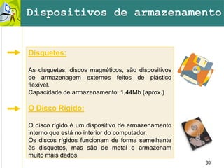 30
Disquetes:
As disquetes, discos magnéticos, são dispositivos
de armazenagem externos feitos de plástico
flexível.
Capacidade de armazenamento: 1,44Mb (aprox.)
O Disco Rígido:
O disco rígido é um dispositivo de armazenamento
interno que está no interior do computador.
Os discos rígidos funcionam de forma semelhante
às disquetes, mas são de metal e armazenam
muito mais dados.
Dispositivos de armazenamento
 