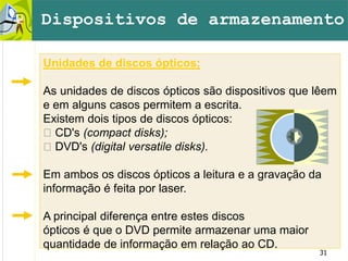 31
Unidades de discos ópticos:
As unidades de discos ópticos são dispositivos que lêem
e em alguns casos permitem a escrita.
Existem dois tipos de discos ópticos:
􀂙 CD's (compact disks);
􀂙 DVD's (digital versatile disks).
Em ambos os discos ópticos a leitura e a gravação da
informação é feita por laser.
A principal diferença entre estes discos
ópticos é que o DVD permite armazenar uma maior
quantidade de informação em relação ao CD.
Dispositivos de armazenamento
 