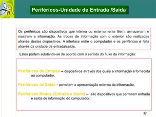 32
Periféricos de Entrada – dispositivos através dos quais a informação é fornecida
ao computador.
Periféricos de Saída - permitem a apresentação externa da informação.
Periféricos Mistos (Entrada e Saída) – são dispositivos que permitem entrada
e saída de informação do computador.
Os periféricos são dispositivos que interna ou externamente lêem, armazenam e
mostram a informação. As trocas de informação com o exterior são realizadas
através destes dispositivos. A interface entre o computador e os periféricos é feita
através da unidade de entrada/saída.
Periféricos-Unidade de Entrada /Saída
Estes podem subdividir-se de acordo com o sentido do fluxo da informação:
 