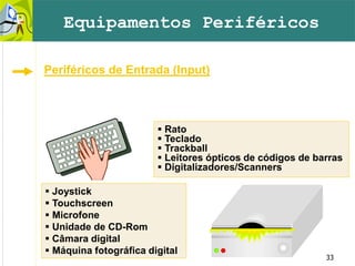 33
 Rato
 Teclado
 Trackball
 Leitores ópticos de códigos de barras
 Digitalizadores/Scanners
 Joystick
 Touchscreen
 Microfone
 Unidade de CD-Rom
 Câmara digital
 Máquina fotográfica digital
Equipamentos Periféricos
Periféricos de Entrada (Input)
 