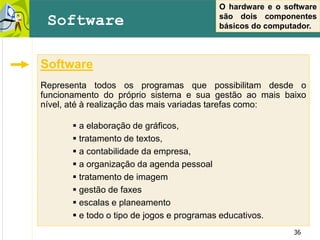 36
Software
Representa todos os programas que possibilitam desde o
funcionamento do próprio sistema e sua gestão ao mais baixo
nível, até à realização das mais variadas tarefas como:
 a elaboração de gráficos,
 tratamento de textos,
 a contabilidade da empresa,
 a organização da agenda pessoal
 tratamento de imagem
 gestão de faxes
 escalas e planeamento
 e todo o tipo de jogos e programas educativos.
Software
O hardware e o software
são dois componentes
básicos do computador.
 