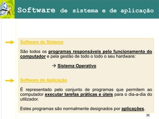 38
Software de Sistema
São todos os programas responsáveis pelo funcionamento do
computador e pela gestão de todo o todo o seu hardware:
 Sistema Operativo
Software de Aplicação
É representado pelo conjunto de programas que permitem ao
computador executar tarefas práticas e úteis para o dia-a-dia do
utilizador.
Estes programas são normalmente designados por aplicações.
Software de sistema e de aplicação
 
