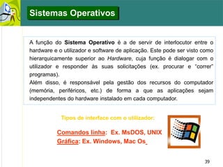39
A função do Sistema Operativo é a de servir de interlocutor entre o
hardware e o utilizador e software de aplicação. Este pode ser visto como
hierarquicamente superior ao Hardware, cuja função é dialogar com o
utilizador e responder às suas solicitações (ex. procurar e “correr”
programas).
Além disso, é responsável pela gestão dos recursos do computador
(memória, periféricos, etc.) de forma a que as aplicações sejam
independentes do hardware instalado em cada computador.
Tipos de interface com o utilizador:
Comandos linha: Ex. MsDOS, UNIX
Gráfica: Ex. Windows, Mac Os
Sistemas Operativos
 