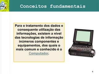 4
Para o tratamento dos dados e
consequente utilização das
informações, existem a nível
das tecnologias de informação
inúmeros componentes e
equipamentos, dos quais o
mais comum e conhecido é o
Computador.
Conceitos fundamentais
 