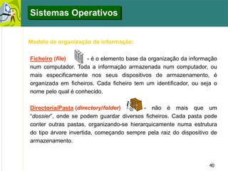 40
Sistemas Operativos
Modelo de organização de informação:
Ficheiro (file) - é o elemento base da organização da informação
num computador. Toda a informação armazenada num computador, ou
mais especificamente nos seus dispositivos de armazenamento, é
organizada em ficheiros. Cada ficheiro tem um identificador, ou seja o
nome pelo qual é conhecido.
Directoria/Pasta (directory/folder) - não é mais que um
“dossier”, onde se podem guardar diversos ficheiros. Cada pasta pode
conter outras pastas, organizando-se hierarquicamente numa estrutura
do tipo árvore invertida, começando sempre pela raiz do dispositivo de
armazenamento.
 