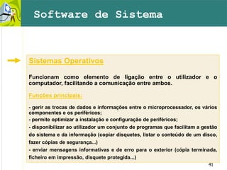 41
Sistemas Operativos
Funcionam como elemento de ligação entre o utilizador e o
computador, facilitando a comunicação entre ambos.
Funções principais:
- gerir as trocas de dados e informações entre o microprocessador, os vários
componentes e os periféricos;
- permite optimizar a instalação e configuração de periféricos;
- disponibilizar ao utilizador um conjunto de programas que facilitam a gestão
do sistema e da informação (copiar disquetes, listar o conteúdo de um disco,
fazer cópias de segurança...)
- enviar mensagens informativas e de erro para o exterior (cópia terminada,
ficheiro em impressão, disquete protegida...)
Software de Sistema
 
