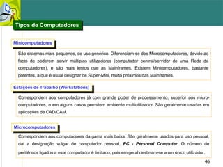46
Correspondem aos computadores já com grande poder de processamento, superior aos micro-
computadores, e em alguns casos permitem ambiente multiutilizador. São geralmente usadas em
aplicações de CAD/CAM.
Estações de Trabalho (Workstations)
Correspondem aos computadores da gama mais baixa. São geralmente usados para uso pessoal,
daí a designação vulgar de computador pessoal, PC - Personal Computer. O número de
periféricos ligados a este computador é limitado, pois em geral destinam-se a um único utilizador.
Microcomputadores
São sistemas mais pequenos, de uso genérico. Diferenciam-se dos Microcomputadores, devido ao
facto de poderem servir múltiplos utilizadores (computador central/servidor de uma Rede de
computadores), e são mais lentos que as Mainframes. Existem Minicomputadores, bastante
potentes, a que é usual designar de Super-Mini, muito próximos das Mainframes.
Minicomputadores
Tipos de Computadores
 