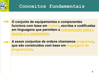6
O conjunto de equipamentos e componentes
funciona com base em ordens, escritas e codificadas
em linguagens que permitem a comunicação entre a
pessoa e o computador.
A esses conjuntos de ordens chamamos programas,
que são construídos com base em linguagens de
programação.
Conceitos fundamentais
 