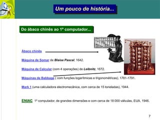 7
Um pouco de história...
Ábaco chinês
Máquina de Somar de Blaise Pascal, 1642.
Máquina de Calcular (com 4 operações) de Leibnitz, 1672.
Máquinas de Babbage ( com funções logarítmicas e trigonométricas), 1781-1791.
Mark 1 (uma calculadora electromecânica, com cerca de 15 toneladas), 1944.
ENIAC 1º computador, de grandes dimensões e com cerca de 18 000 válvulas, EUA, 1946.
Do ábaco chinês ao 1º computador...
 