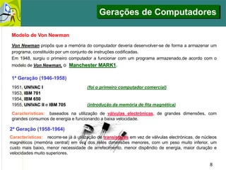 8
Características: recorre-se já à utilização de transístores em vez de válvulas electrónicas, de núcleos
magnéticos (memória central) em vez dos relés dimensões menores, com um peso muito inferior, um
custo mais baixo, menor necessidade de arrefecimento, menor dispêndio de energia, maior duração e
velocidades muito superiores.
2ª Geração (1958-1964)
1ª Geração (1946-1958)
1951, UNIVAC I (foi o primeiro computador comercial)
1953, IBM 701
1954, IBM 650
1955, UNIVAC II e IBM 705 (introdução da memória de fita magnética)
Características: baseados na utilização de válvulas electrónicas, de grandes dimensões, com
grandes consumos de energia e funcionando a baixa velocidade.
Modelo de Von Newman
Von Newman propôs que a memória do computador deveria desenvolver-se de forma a armazenar um
programa, constituído por um conjunto de instruções codificadas.
Em 1948, surgiu o primeiro computador a funcionar com um programa armazenado,de acordo com o
modelo de Von Newman, o Manchester MARK1.
Gerações de Computadores
 