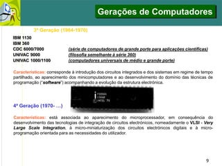 9
3ª Geração (1964-1970)
Características: corresponde à introdução dos circuitos integrados e dos sistemas em regime de tempo
partilhado, ao aparecimento dos minicomputadores e ao desenvolvimento do domínio das técnicas de
programação (“software”) acompanhando a evolução da estrutura electrónica.
IBM 1130 (computador de pequeno porte para aplicações científicas)
IBM 360
CDC 6000/7000 (série de computadores de grande porte para aplicações científicas)
UNIVAC 9000 (filosofia semelhante à série 360)
UNIVAC 1000/1100 (computadores universais de médio e grande porte)
4ª Geração (1970- …)
Características: está associada ao aparecimento do microprocessador, em consequência do
desenvolvimento das tecnologias de integração de circuitos electrónicos, nomeadamente o VLSI - Very
Large Scale Integration, à micro-miniaturização dos circuitos electrónicos digitais e à micro-
programação orientada para as necessidades do utilizador.
Gerações de Computadores
 