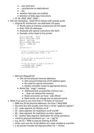 ... was [not] zero
... carry/borrow on add/subtract
... etc.
whether interrupts are enabled
direction of data copy instructions
JP, JN, J[N]Z, J[N]C, J[N]O ...
Still not interesting - need I/O to interact with outside world
Original PC architecture: use dedicated I/O space
Works same as memory accesses but set I/O signal
Only 1024 I/O addresses
Accessed with special instructions (IN, OUT)
Example: write a byte to line printer:
#define DATA_PORT 0x378
#define STATUS_PORT 0x379
#define BUSY 0x80
#define CONTROL_PORT 0x37A
#define STROBE 0x01
void
lpt_putc(int c)
{
/* wait for printer to consume previous byte */
while((inb(STATUS_PORT) & BUSY) == 0)
;
/* put the byte on the parallel lines */
outb(DATA_PORT, c);
/* tell the printer to look at the data */
outb(CONTROL_PORT, STROBE);
outb(CONTROL_PORT, 0);
}
Memory-Mapped I/O
Use normal physical memory addresses
Gets around limited size of I/O address space
No need for special instructions
System controller routes to appropriate device
Works like ``magic'' memory:
Addressed and accessed like memory, but ...
... does not behave like memory!
Reads and writes can have ``side effects''
Read results can change due to external events
What if we want to use more than 2^16 bytes of memory?
8086 has 20-bit physical addresses, can have 1 Meg RAM
the extra four bits usually come from a 16-bit "segment register":
CS - code segment, for fetches via IP
SS - stack segment, for load/store via SP and BP
DS - data segment, for load/store via other registers
ES - another data segment, destination for string operations
virtual to physical translation: pa = va + seg*16
e.g. set CS = 4096 to execute starting at 65536
tricky: can't use the 16-bit address of a stack variable as a pointer
a far pointer includes full segment:offset (16 + 16 bits)
 