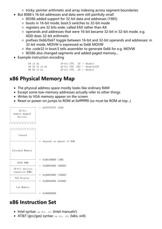 tricky: pointer arithmetic and array indexing across segment boundaries
But 8086's 16-bit addresses and data were still painfully small
80386 added support for 32-bit data and addresses (1985)
boots in 16-bit mode, boot.S switches to 32-bit mode
registers are 32 bits wide, called EAX rather than AX
operands and addresses that were 16-bit became 32-bit in 32-bit mode, e.g.
ADD does 32-bit arithmetic
prefixes 0x66/0x67 toggle between 16-bit and 32-bit operands and addresses: in
32-bit mode, MOVW is expressed as 0x66 MOVW
the .code32 in boot.S tells assembler to generate 0x66 for e.g. MOVW
80386 also changed segments and added paged memory...
Example instruction encoding
b8 cd ab 16-bit CPU, AX <- 0xabcd
b8 34 12 cd ab 32-bit CPU, EAX <- 0xabcd1234
66 b8 cd ab 32-bit CPU, AX <- 0xabcd
x86 Physical Memory Map
The physical address space mostly looks like ordinary RAM
Except some low-memory addresses actually refer to other things
Writes to VGA memory appear on the screen
Reset or power-on jumps to ROM at 0xfffffff0 (so must be ROM at top...)
+------------------+ <- 0xFFFFFFFF (4GB)
| 32-bit |
| memory mapped |
| devices |
| |
//////////
//////////
| |
| Unused |
| |
+------------------+ <- depends on amount of RAM
| |
| |
| Extended Memory |
| |
| |
+------------------+ <- 0x00100000 (1MB)
| BIOS ROM |
+------------------+ <- 0x000F0000 (960KB)
| 16-bit devices, |
| expansion ROMs |
+------------------+ <- 0x000C0000 (768KB)
| VGA Display |
+------------------+ <- 0x000A0000 (640KB)
| |
| Low Memory |
| |
+------------------+ <- 0x00000000
x86 Instruction Set
Intel syntax: op dst, src (Intel manuals!)
AT&T (gcc/gas) syntax: op src, dst (labs, xv6)
 