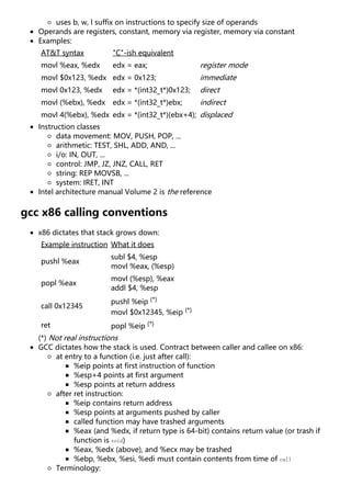 uses b, w, l suffix on instructions to specify size of operands
Operands are registers, constant, memory via register, memory via constant
Examples:
AT&T syntax "C"-ish equivalent
movl %eax, %edx edx = eax; register mode
movl $0x123, %edx edx = 0x123; immediate
movl 0x123, %edx edx = *(int32_t*)0x123; direct
movl (%ebx), %edx edx = *(int32_t*)ebx; indirect
movl 4(%ebx), %edx edx = *(int32_t*)(ebx+4); displaced
Instruction classes
data movement: MOV, PUSH, POP, ...
arithmetic: TEST, SHL, ADD, AND, ...
i/o: IN, OUT, ...
control: JMP, JZ, JNZ, CALL, RET
string: REP MOVSB, ...
system: IRET, INT
Intel architecture manual Volume 2 is the reference
gcc x86 calling conventions
x86 dictates that stack grows down:
Example instruction What it does
pushl %eax
subl $4, %esp
movl %eax, (%esp)
popl %eax
movl (%esp), %eax
addl $4, %esp
call 0x12345
pushl %eip (*)
movl $0x12345, %eip (*)
ret popl %eip (*)
(*) Not real instructions
GCC dictates how the stack is used. Contract between caller and callee on x86:
at entry to a function (i.e. just after call):
%eip points at first instruction of function
%esp+4 points at first argument
%esp points at return address
after ret instruction:
%eip contains return address
%esp points at arguments pushed by caller
called function may have trashed arguments
%eax (and %edx, if return type is 64-bit) contains return value (or trash if
function is void)
%eax, %edx (above), and %ecx may be trashed
%ebp, %ebx, %esi, %edi must contain contents from time of call
Terminology:
 
