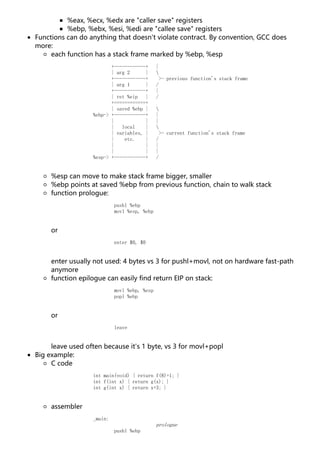 %eax, %ecx, %edx are "caller save" registers
%ebp, %ebx, %esi, %edi are "callee save" registers
Functions can do anything that doesn't violate contract. By convention, GCC does
more:
each function has a stack frame marked by %ebp, %esp
+------------+ |
| arg 2 | 
+------------+ >- previous function's stack frame
| arg 1 | /
+------------+ |
| ret %eip | /
+============+
| saved %ebp | 
%ebp-> +------------+ |
| | |
| local | 
| variables, | >- current function's stack frame
| etc. | /
| | |
| | |
%esp-> +------------+ /
%esp can move to make stack frame bigger, smaller
%ebp points at saved %ebp from previous function, chain to walk stack
function prologue:
pushl %ebp
movl %esp, %ebp
or
enter $0, $0
enter usually not used: 4 bytes vs 3 for pushl+movl, not on hardware fast-path
anymore
function epilogue can easily find return EIP on stack:
movl %ebp, %esp
popl %ebp
or
leave
leave used often because it's 1 byte, vs 3 for movl+popl
Big example:
C code
int main(void) { return f(8)+1; }
int f(int x) { return g(x); }
int g(int x) { return x+3; }
assembler
_main:
prologue
pushl %ebp
 