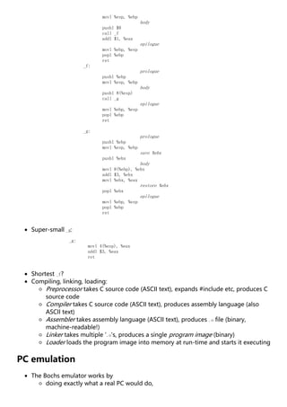 movl %esp, %ebp
body
pushl $8
call _f
addl $1, %eax
epilogue
movl %ebp, %esp
popl %ebp
ret
_f:
prologue
pushl %ebp
movl %esp, %ebp
body
pushl 8(%esp)
call _g
epilogue
movl %ebp, %esp
popl %ebp
ret
_g:
prologue
pushl %ebp
movl %esp, %ebp
save %ebx
pushl %ebx
body
movl 8(%ebp), %ebx
addl $3, %ebx
movl %ebx, %eax
restore %ebx
popl %ebx
epilogue
movl %ebp, %esp
popl %ebp
ret
Super-small _g:
_g:
movl 4(%esp), %eax
addl $3, %eax
ret
Shortest _f?
Compiling, linking, loading:
Preprocessor takes C source code (ASCII text), expands #include etc, produces C
source code
Compiler takes C source code (ASCII text), produces assembly language (also
ASCII text)
Assembler takes assembly language (ASCII text), produces .o file (binary,
machine-readable!)
Linker takes multiple '.o's, produces a single program image (binary)
Loader loads the program image into memory at run-time and starts it executing
PC emulation
The Bochs emulator works by
doing exactly what a real PC would do,
 