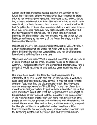 As she knelt that afternoon looking into the fire, a vision of her
future life—colorless, empty, without joy or love—seemed to stare
back at her from its glowing depths. The years stretched out before
her, a dreary waste—without Paul. She was sure that he would never
come back; the bond between them seemed the merest shadow. He
had forgotten her in three short months, while she was more in love
than ever, since she had never fully realized, at the time, the void
that he would leave behind him. For a short time her life had
bloomed like the summer; and now nothing was left to her but the
fast-approaching gray monotony of the November days, and the
bleak cold of the winter.
Upon these cheerful reflections entered Mrs. Bobby Van Antwerp, in
a short skirt somewhat the worse for wear, with dark eyes that
shone brilliantly beneath her battered hat, and her small piquante
face glowing with health and exercise.
"Don't get up," she said. "What a beautiful blaze!" She sat down to it
at once and held out her small, gloveless hands to its pleasant
warmth. "I walked all the way," she announced, triumphantly, "and I
thought I would just drop in, and perhaps you'd give me a cup of
tea."
One must have lived in the Neighborhood to appreciate the
informality of all this. People paid calls in their carriages, with their
card-cases and their best Sunday gowns—it was not good form to
come on foot, even had the distances permitted. But the young
woman always spoken of as "Mrs. Bobby" though her claims to a
more formal designation had long since been established, was a law
unto herself and cared little what the Neighborhood's laws might be.
Elizabeth had already noticed that this great lady, the greatest lady
in the Neighborhood, treated her with more friendliness than other
people of less assured position with whom she was, theoretically, on
more intimate terms. This curious fact, and the cause of it, occupied
her thoughts while she rang the bell and ordered tea, a little
flustered inwardly, but outwardly calm, and comfortably conscious of
the becoming neatness of her serge skirt and velveteen blouse.
 