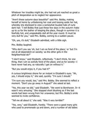 Whatever her troubles might be, she had not yet reached so great a
pitch of desperation as to neglect her appearance.
"Aren't these autumn days beautiful!" said Mrs. Bobby, making
herself at home by unfastening her coat and tossing aside her hat,
whereby she disclosed to view a somewhat tousled halo of curly
dark hair. "I tell Bobby that just these few days in the autumn make
up to us for the bother of keeping the place, though in summer it is
fearfully hot, and unspeakably dull all the year round. It must be
very dull for you," said Mrs. Bobby, coming to a sudden pause.
"Oh, yes, it's dull," Elizabeth admitted, with a little sigh.
Mrs. Bobby laughed.
"Why don't you say 'oh, but I am so fond of the place,' or 'but I'm
not at all dependent on society,' as the other girls in the
Neighborhood do?"
"I don't know," said Elizabeth, reflectively. "I don't think, for one
thing, that I am so awfully fond of the place; and as for society—I
have never had any, so naturally I get on without it."
"But you would enjoy it, if you had it?"
A curious brightness shone for an instant in Elizabeth's eyes. "Ah,
yes, I should enjoy it," she said, quickly. "I'm sure I should."
"I'm sure you would, too," said Mrs. Bobby. She seemed to reflect a
moment. "Don't you go away in August?" she asked at last.
"Yes, this year we did," said Elizabeth. "We went to Borehaven. It—it
wasn't very amusing." She stopped short blushing as if the last
words had been wrung from her unawares; but Mrs. Bobby's smile
seemed to invite confidence.
"Tell me all about it," she said. "Was it very terrible?"
"Yes, very," said Elizabeth, frankly. "There were a good many girls
who used to promenade up and down, and a number of old ladies
 