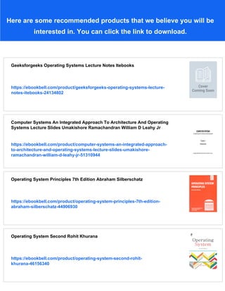 Here are some recommended products that we believe you will be
interested in. You can click the link to download.
Geeksforgeeks Operating Systems Lecture Notes Itebooks
https://ebookbell.com/product/geeksforgeeks-operating-systems-lecture-
notes-itebooks-24134802
Computer Systems An Integrated Approach To Architecture And Operating
Systems Lecture Slides Umakishore Ramachandran William D Leahy Jr
https://ebookbell.com/product/computer-systems-an-integrated-approach-
to-architecture-and-operating-systems-lecture-slides-umakishore-
ramachandran-william-d-leahy-jr-51310944
Operating System Principles 7th Edition Abraham Silberschatz
https://ebookbell.com/product/operating-system-principles-7th-edition-
abraham-silberschatz-44906930
Operating System Second Rohit Khurana
https://ebookbell.com/product/operating-system-second-rohit-
khurana-46156340
 