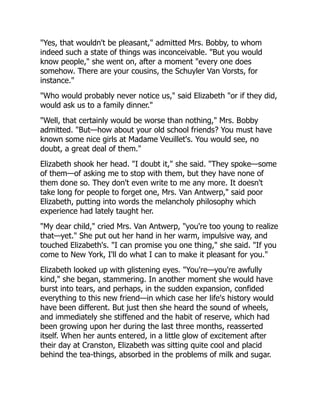 "Yes, that wouldn't be pleasant," admitted Mrs. Bobby, to whom
indeed such a state of things was inconceivable. "But you would
know people," she went on, after a moment "every one does
somehow. There are your cousins, the Schuyler Van Vorsts, for
instance."
"Who would probably never notice us," said Elizabeth "or if they did,
would ask us to a family dinner."
"Well, that certainly would be worse than nothing," Mrs. Bobby
admitted. "But—how about your old school friends? You must have
known some nice girls at Madame Veuillet's. You would see, no
doubt, a great deal of them."
Elizabeth shook her head. "I doubt it," she said. "They spoke—some
of them—of asking me to stop with them, but they have none of
them done so. They don't even write to me any more. It doesn't
take long for people to forget one, Mrs. Van Antwerp," said poor
Elizabeth, putting into words the melancholy philosophy which
experience had lately taught her.
"My dear child," cried Mrs. Van Antwerp, "you're too young to realize
that—yet." She put out her hand in her warm, impulsive way, and
touched Elizabeth's. "I can promise you one thing," she said. "If you
come to New York, I'll do what I can to make it pleasant for you."
Elizabeth looked up with glistening eyes. "You're—you're awfully
kind," she began, stammering. In another moment she would have
burst into tears, and perhaps, in the sudden expansion, confided
everything to this new friend—in which case her life's history would
have been different. But just then she heard the sound of wheels,
and immediately she stiffened and the habit of reserve, which had
been growing upon her during the last three months, reasserted
itself. When her aunts entered, in a little glow of excitement after
their day at Cranston, Elizabeth was sitting quite cool and placid
behind the tea-things, absorbed in the problems of milk and sugar.
 