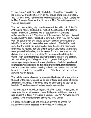 "I don't know," said Elizabeth, doubtfully. "It's rather countrified to
be too early." But still she drew on her gloves and put on her cloak,
and started a good half-hour before the appointed time, in deference
to Miss Joanna's fears for the dinner and Miss Cornelia's sense of the
value of punctuality.
The clock was striking eight as she entered the wide hall of the Van
Antwerps's house, and read, or fancied that she did, in the solemn
butler's immobile countenance, an assurance that she was
unfashionably prompt. The demure little maid who followed him and
took Elizabeth's cloak, regretted to inform her that Mrs. Van Antwerp
was not quite ready, but would be down directly, and hoped that
Miss Van Vorst would excuse her unpunctuality. Elizabeth's heart
sank, but the maid was ushering her into the drawing-room, and
there was no retreat. Yet she shrank back involuntarily, as the long
room yawned before her, empty, except for one person whom she
did not know; and thus she stood for a moment hesitating, her
warm Titian coloring framed against the dark plush of the portiere,
and her white gown falling about her in graceful folds, of a
statuesque simplicity almost severe, but from which her youth and
rounded curves emerged all the more triumphant. Her heart beat
fast and there was a deep burning color in her cheeks, but she held
herself erect, with the proud little turn of the head that seemed to
come to her by nature.
The tall dark man who was turning over the leaves of a magazine at
the end of the room, looked up as she entered and gazed at her for
a moment in silence. Their eyes met; for an instant he seemed to
hesitate. Then he rose and walked slowly towards her.
"You must let me introduce myself, Miss Van Vorst," he said, and his
voice was like his movements, very deliberate, yet it was clear-cut
and pleasant in tone. "My name is Gerard. Mrs. Van Antwerp told me
I should have the pleasure of taking you in to dinner."
He spoke so quietly and naturally, and seemed to accept the
situation with such absolute indifference, that whatever
 