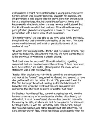 awkwardness it might have contained for a young girl nervous over
her first dinner, was instantly removed. Elizabeth felt grateful, and
yet perversely a little piqued that this grave, dark man should place
her at a disadvantage, that he should be perfectly at home and
know exactly what to do, when she was nervous and flustered. But
that kind Providence which had endowed Elizabeth with so many
good gifts had given her among others a power to cover inward
perturbation with a brave show of self-possession.
"I'm terribly early," she was able to say now, quite lightly and easily,
though still with that uncomfortable beating of the heart. "My aunts
are very old-fashioned, and insist on punctuality as one of the
cardinal virtues."
"In which they are quite right, I think," said Mr. Gerard, smiling. "But
when you know Mrs. Van Antwerp well, you will have learned that it
is the one virtue in which she is utterly lacking."
"I—I don't know her very well," Elizabeth admitted, regretting
somewhat that she could not assert the contrary. "I have never even
been here before," she added, glancing about the room, whose
stateliness was a little overpowering.
"Really! Then wouldn't you—a—like to come into the conservatory
and look at the flowers?" suggested Mr. Gerard, who seemed to have
charged himself with the duties of host. "Oh, you needn't wait for
Mrs. Van Antwerp," he added, smiling, as Elizabeth hesitated. "I
know the time when she went to dress, and can assert with
confidence that she won't be down for another half-hour."
So Elizabeth found herself led, somewhat against her will, into the
famous conservatory, of whose beauties she had often heard; but
with which, it must be confessed, she was less occupied than with
the man by her side, at whom she cast furtive glances from beneath
her long lashes. He was tall—decidedly taller than herself, though
she was a tall woman, and rather broadly built than otherwise. His
dark, smooth-shaven face, which had lighted up pleasantly when he
 