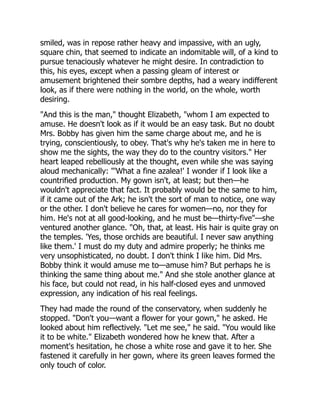 smiled, was in repose rather heavy and impassive, with an ugly,
square chin, that seemed to indicate an indomitable will, of a kind to
pursue tenaciously whatever he might desire. In contradiction to
this, his eyes, except when a passing gleam of interest or
amusement brightened their sombre depths, had a weary indifferent
look, as if there were nothing in the world, on the whole, worth
desiring.
"And this is the man," thought Elizabeth, "whom I am expected to
amuse. He doesn't look as if it would be an easy task. But no doubt
Mrs. Bobby has given him the same charge about me, and he is
trying, conscientiously, to obey. That's why he's taken me in here to
show me the sights, the way they do to the country visitors." Her
heart leaped rebelliously at the thought, even while she was saying
aloud mechanically: "'What a fine azalea!' I wonder if I look like a
countrified production. My gown isn't, at least; but then—he
wouldn't appreciate that fact. It probably would be the same to him,
if it came out of the Ark; he isn't the sort of man to notice, one way
or the other. I don't believe he cares for women—no, nor they for
him. He's not at all good-looking, and he must be—thirty-five"—she
ventured another glance. "Oh, that, at least. His hair is quite gray on
the temples. 'Yes, those orchids are beautiful. I never saw anything
like them.' I must do my duty and admire properly; he thinks me
very unsophisticated, no doubt. I don't think I like him. Did Mrs.
Bobby think it would amuse me to—amuse him? But perhaps he is
thinking the same thing about me." And she stole another glance at
his face, but could not read, in his half-closed eyes and unmoved
expression, any indication of his real feelings.
They had made the round of the conservatory, when suddenly he
stopped. "Don't you—want a flower for your gown," he asked. He
looked about him reflectively. "Let me see," he said. "You would like
it to be white." Elizabeth wondered how he knew that. After a
moment's hesitation, he chose a white rose and gave it to her. She
fastened it carefully in her gown, where its green leaves formed the
only touch of color.
 