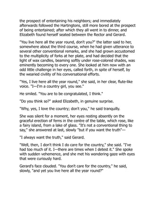 the prospect of entertaining his neighbors; and immediately
afterwards followed the Hartingtons, still more bored at the prospect
of being entertained; after which they all went in to dinner, and
Elizabeth found herself seated between the Rector and Gerard.
"You live here all the year round, don't you?" the latter said to her,
somewhere about the third course, when he had given utterance to
several other conventional remarks, and she had grown accustomed
to the multiplicity of forks at her plate, and had decided that the
light of wax candles, beaming softly under rose-colored shades, was
eminently becoming to every one. She looked at him now with an
odd little challenge in her eyes, called forth, in spite of herself, by
the wearied civility of his conversational efforts.
"Yes, I live here all the year round," she said, in her clear, flute-like
voice. "I—I'm a country girl, you see."
He smiled. "You are to be congratulated, I think."
"Do you think so?" asked Elizabeth, in genuine surprise.
"Why, yes, I love the country; don't you," he said tranquilly.
She was silent for a moment, her eyes resting absently on the
graceful erection of ferns in the centre of the table, which rose, like
a fairy island, from a lake of glass. "It's not a conventional thing to
say," she answered at last, slowly "but if you want the truth"—
"I always want the truth," said Gerard.
"Well, then, I don't think I do care for the country," she said. "I've
had too much of it. I—there are times when I detest it." She spoke
with sudden vehemence, and she met his wondering gaze with eyes
that were curiously hard.
Gerard's face clouded. "You don't care for the country," he said,
slowly, "and yet you live here all the year round?"
 