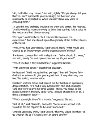 "Ah, that's the very reason," she said, lightly. "People always tell you
that you don't appreciate your blessings; but how can you
reasonably be expected to, when you don't have any voice in
choosing them?"
"If you did, you probably wouldn't like them any better," he retorted.
"And it would be more annoying to think that you had had a voice in
the matter and had chosen wrong."
"Perhaps," said Elizabeth, "but I should like to make the
experiment." And she stared again thoughtfully at the feathery forms
of the ferns.
"Well, if you had your choice," said Gerard, lazily, "what would you
choose as an improvement on the present state of things?"
She turned towards him with a slight start. "What should I choose,"
she said, slowly "as an improvement on my life just now?"
"Yes, if you had a fairy Godmother," suggested Gerard.
"With unlimited power?" questioned Elizabeth.
He laughed. "Well, not quite that, perhaps," he said, "but—a fairy
Godmother who could give you a good deal. A very charming one,
too," he added, in a low voice.
Elizabeth knit her brows and pouted out her full lips, in apparently
deep reflection. "If I had a fairy Godmother," she said, musingly,
"and she were to give me three wishes—three, you know, is the
magic number in the fairy tales—why, I should choose first of all, I
think, a season in town"—
"Which you might tire of in a month," suggested Gerard.
"Not at all," said Elizabeth, decidedly, "because my second wish
would be for the capacity to be always amused."
"And do you really think," said Gerard, "that you would like that—to
go through life as if it were a sort of opera bouffe?"
 