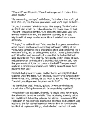 "Why not?" said Elizabeth. "I'm a frivolous person. I confess I like
opera bouffe."
"For an evening, perhaps," said Gerard, "but after a time you'd get
tired of it—oh, yes, I'm sure you would—and you'd begin to think"—
"Ah, no, I shouldn't," she interrupted him, eagerly "for that's what
my third wish should be. I should ask for the power never to think.
Thought—thought is horrible." She spoke the last words very low,
more to herself than him, and broke off suddenly, as an odd,
frightened look crept into her eyes. Gerard watched her in some
perplexity.
"This girl," he said to himself "who must be, I suppose, somewhere
about twenty, and has seen, according to Eleanor, nothing of the
world, talks sometimes like a thoughtless child, and sometimes like a
woman of thirty, and an unhappy one at that. I can't quite make her
out." Aloud he said, in an odd, dry voice that he had not hitherto
used towards her, "Now that you have pretty well in theory at least,
reduced yourself to the level of a brainless doll, why not ask, now
that you are about it, for the power not to feel? Then you would
really be a complete automaton, and nothing on earth could have
power to hurt you."
Elizabeth had grown very pale, and her hands were tightly locked
together under the table. "Ah," she said, wearily "I've exhausted my
three wishes. And, besides, it's too much to ask. No fairy Godmother,
I'm afraid, could give one the power not to feel."
"Be thankful for that," he said, quickly. "A woman who has no
capacity for suffering is—is—would be unspeakably repellant."
"Would she?" said Elizabeth, dreamily. "I should think, for my part,
that she would be rather enviable." She sat staring absently before
her, and Gerard did not try to break the silence. In a moment Mrs.
Hartington on his other side claimed his attention, and Elizabeth was
not sorry. She felt vaguely resentful towards him for having made
her think of unpleasant things, which she had resolved not to do
 
